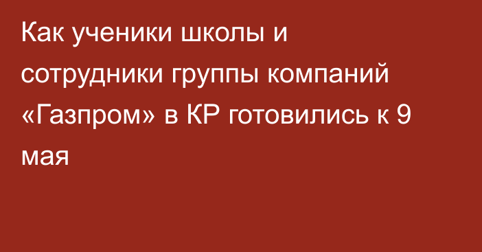 Как ученики школы и сотрудники группы компаний «Газпром» в КР готовились к 9 мая