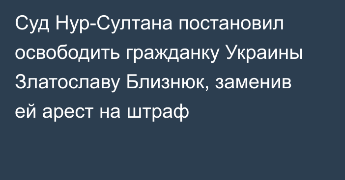 Суд Нур-Султана постановил освободить гражданку Украины Златославу Близнюк, заменив ей арест на штраф