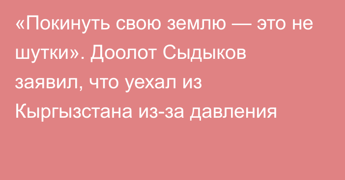 «Покинуть свою землю — это не шутки». Доолот Сыдыков заявил, что уехал из Кыргызстана из-за давления