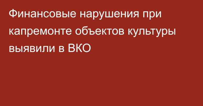 Финансовые нарушения при капремонте объектов культуры выявили в ВКО