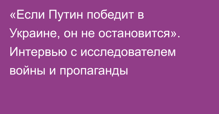 «Если Путин победит в Украине, он не остановится». Интервью с исследователем войны и пропаганды