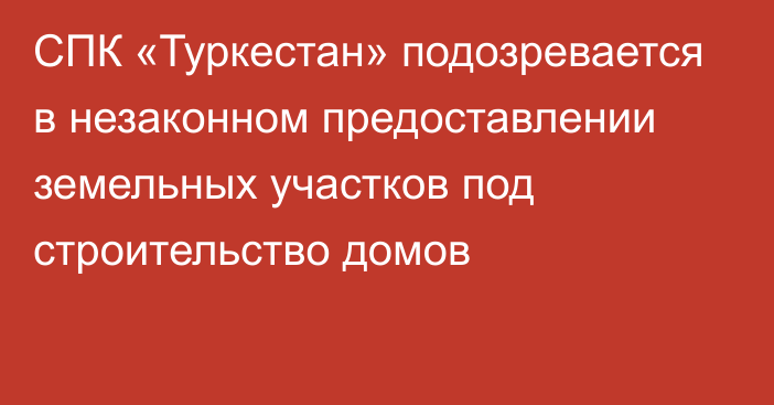 СПК «Туркестан» подозревается в незаконном предоставлении земельных участков под строительство домов