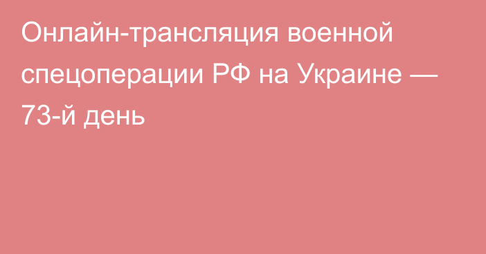 Онлайн-трансляция военной спецоперации РФ на Украине — 73-й день