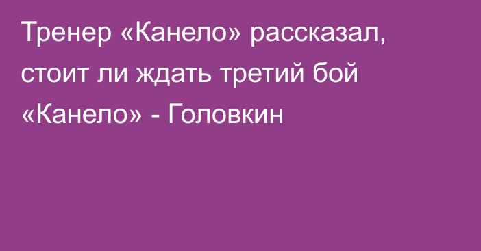 Тренер «Канело» рассказал, стоит ли ждать третий бой «Канело» - Головкин