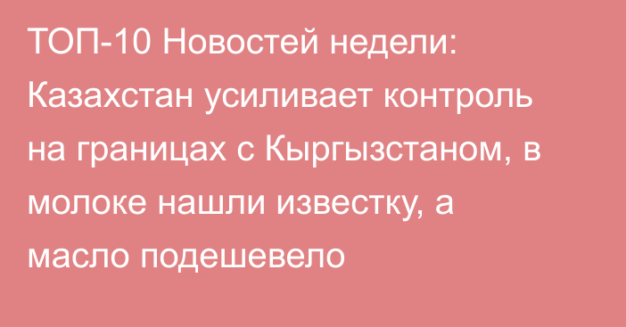 ТОП-10 Новостей недели: Казахстан усиливает контроль на границах с Кыргызстаном, в молоке нашли известку, а масло подешевело