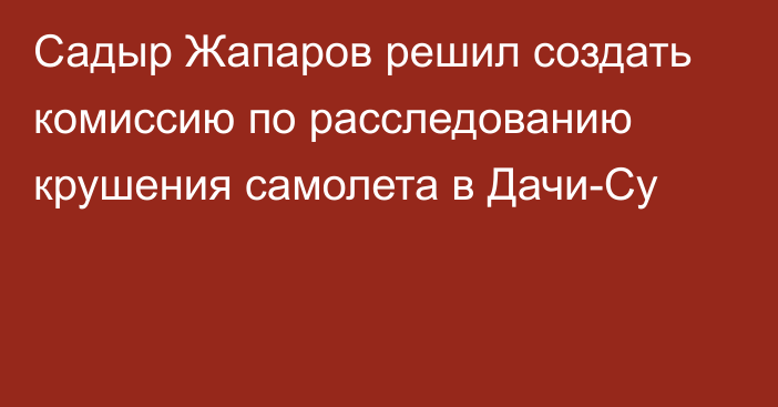 Садыр Жапаров решил создать комиссию по расследованию крушения самолета в Дачи-Су