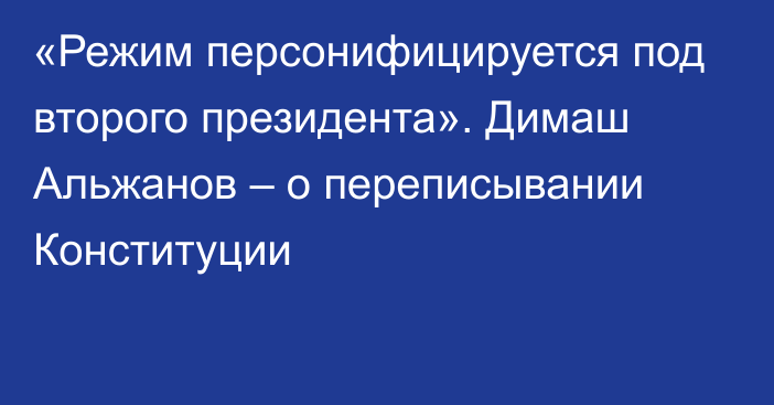 «Режим персонифицируется под второго президента». Димаш Альжанов – о переписывании Конституции