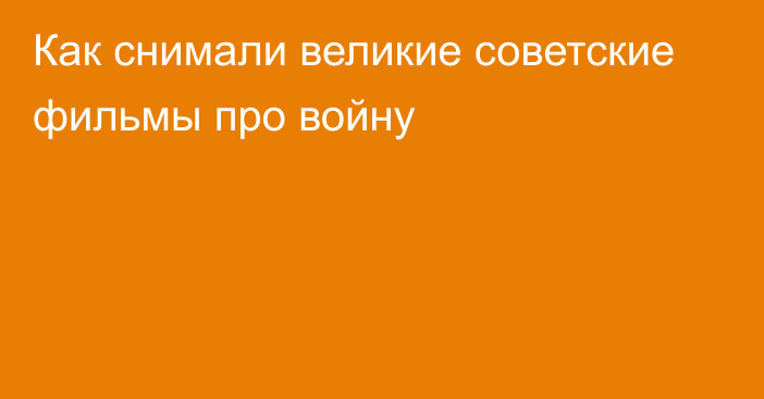 Как снимали великие советские фильмы про войну