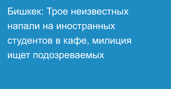 Бишкек: Трое неизвестных напали на иностранных студентов в кафе, милиция ищет подозреваемых