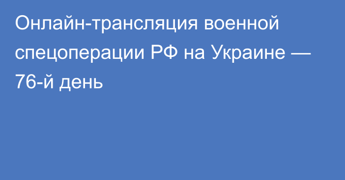 Онлайн-трансляция военной спецоперации РФ на Украине — 76-й день