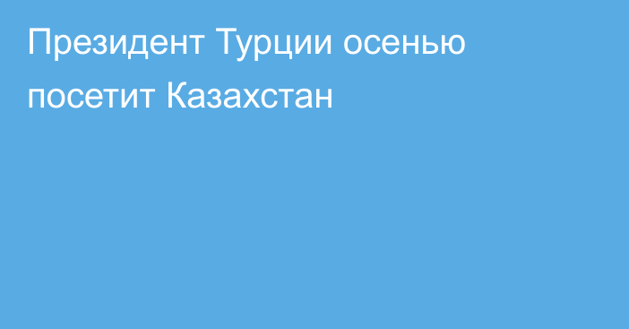 Президент Турции осенью посетит Казахстан