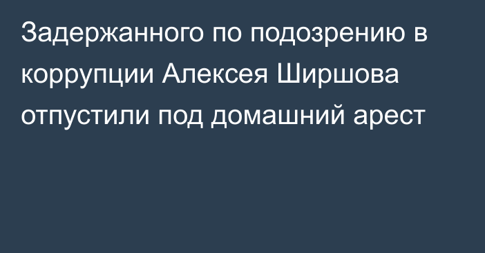 Задержанного по подозрению в коррупции Алексея Ширшова отпустили под домашний арест