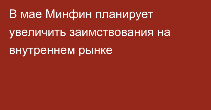 В мае Минфин планирует увеличить заимствования на внутреннем рынке