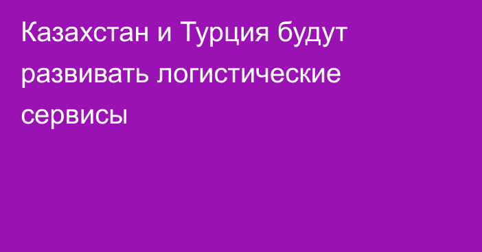 Казахстан и Турция будут развивать логистические сервисы