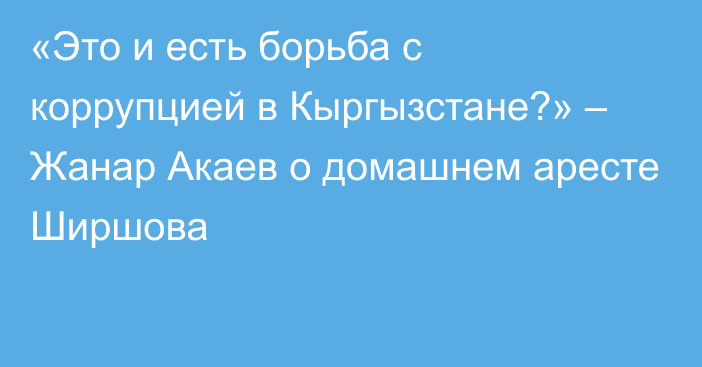 «Это и есть борьба с коррупцией в Кыргызстане?» – Жанар Акаев о домашнем аресте Ширшова