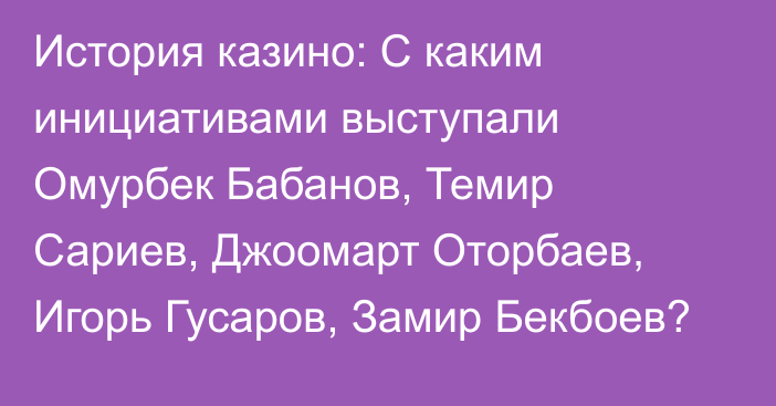 История казино: С каким инициативами выступали Омурбек Бабанов, Темир Сариев, Джоомарт Оторбаев, Игорь Гусаров, Замир Бекбоев?