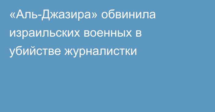 «Аль-Джазира» обвинила израильских военных в убийстве журналистки