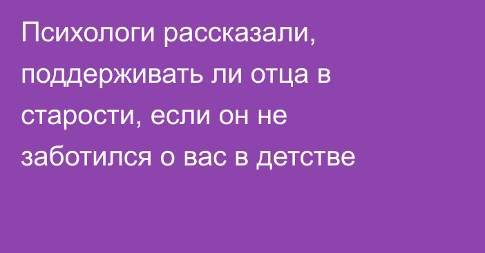 Психологи рассказали, поддерживать ли отца в старости, если он не заботился о вас в детстве