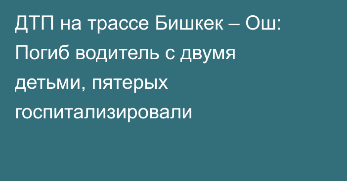 ДТП на трассе Бишкек – Ош: Погиб водитель с двумя детьми, пятерых госпитализировали