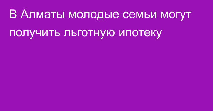 В Алматы молодые семьи могут получить льготную ипотеку