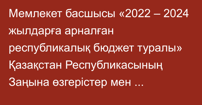 Мемлекет басшысы «2022 – 2024 жылдарға арналған республикалық бюджет туралы» Қазақстан Республикасының Заңына өзгерістер мен толықтырулар енгізу туралы» Қазақстан Республикасының Заңына қол қойды