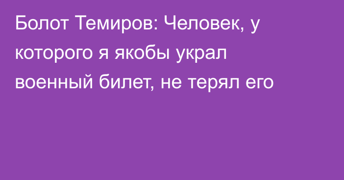 Болот Темиров: Человек, у которого я якобы украл военный билет, не терял его