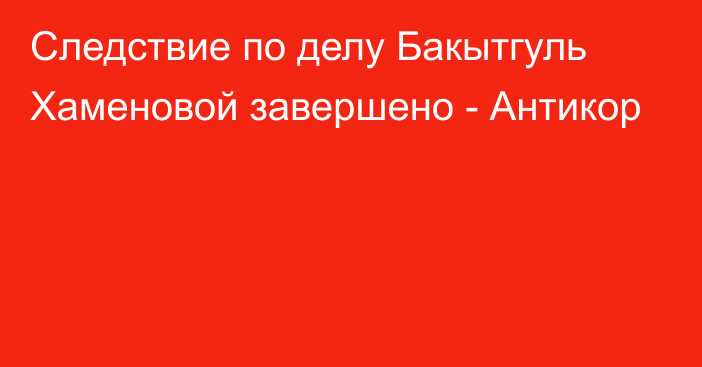 Следствие по делу Бакытгуль Хаменовой завершено - Антикор