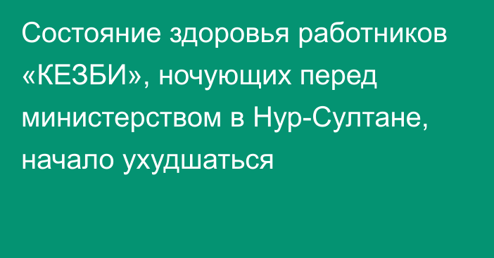 Состояние здоровья работников «КЕЗБИ», ночующих перед министерством в Нур-Султане, начало ухудшаться