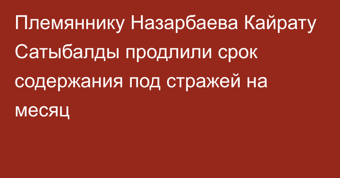 Племяннику Назарбаева Кайрату Сатыбалды продлили срок содержания под стражей на месяц