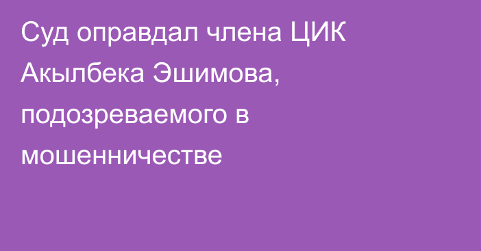 Суд оправдал члена ЦИК Акылбека Эшимова, подозреваемого в мошенничестве