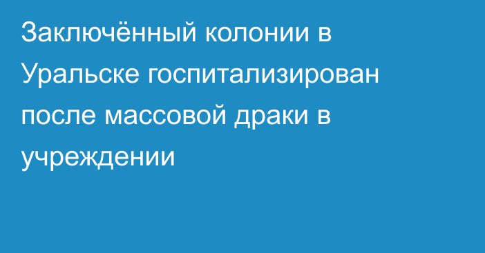 Заключённый колонии в Уральске госпитализирован после массовой драки в учреждении