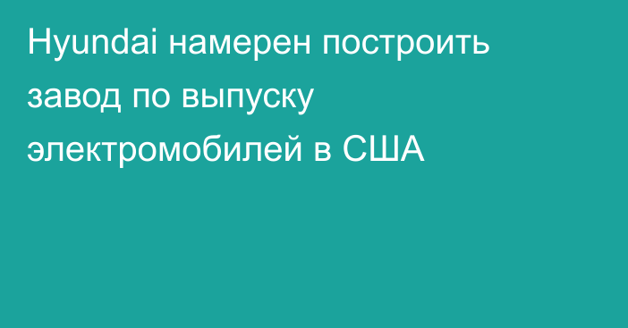 Hyundai намерен построить завод по выпуску электромобилей в США