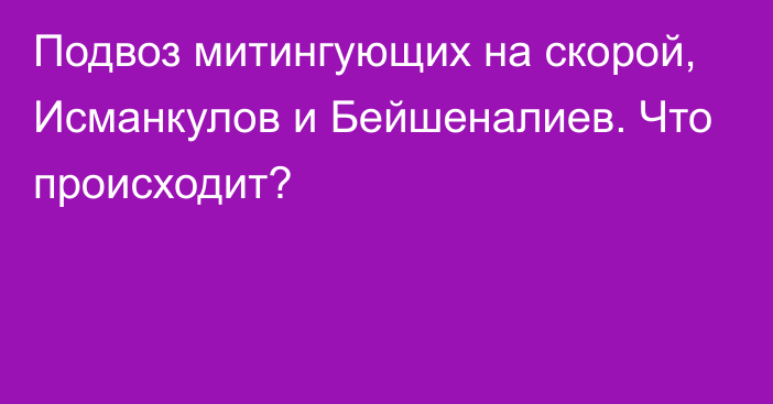 Подвоз митингующих на скорой, Исманкулов и Бейшеналиев. Что происходит?