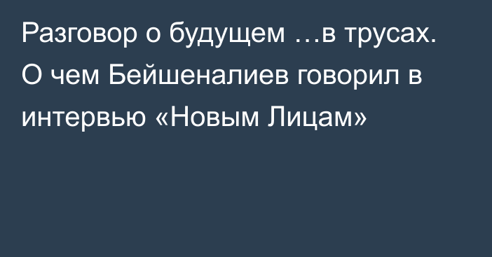 Разговор о будущем …в трусах. О чем Бейшеналиев говорил в интервью «Новым Лицам»