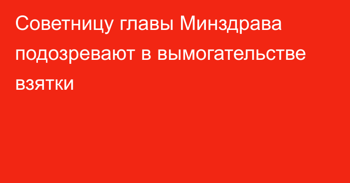 Советницу главы Минздрава подозревают в вымогательстве взятки