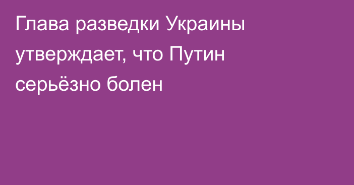 Глава разведки Украины утверждает, что Путин серьёзно болен