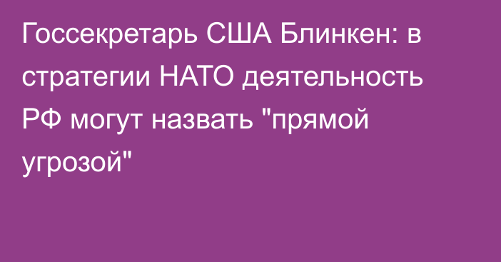 Госсекретарь США Блинкен: в стратегии НАТО деятельность РФ могут назвать 