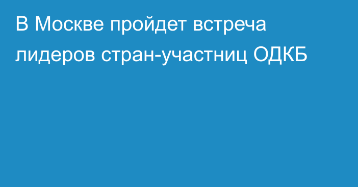 В Москве пройдет встреча лидеров стран-участниц ОДКБ