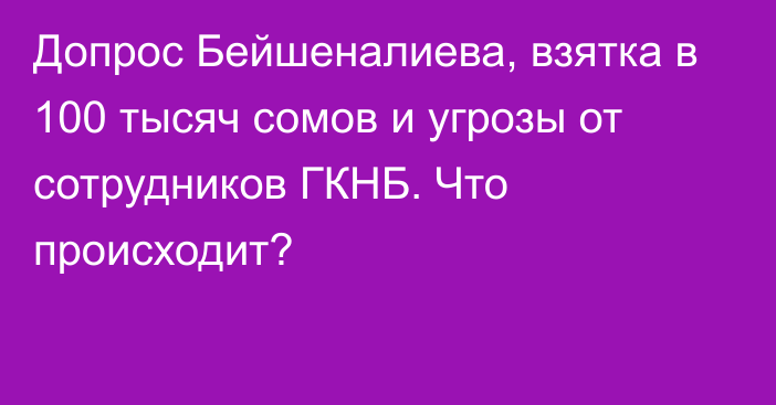 Допрос Бейшеналиева, взятка в 100 тысяч сомов и угрозы от сотрудников ГКНБ. Что происходит?