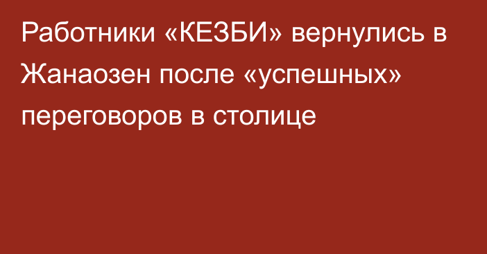 Работники «КЕЗБИ» вернулись в Жанаозен после «успешных» переговоров в столице