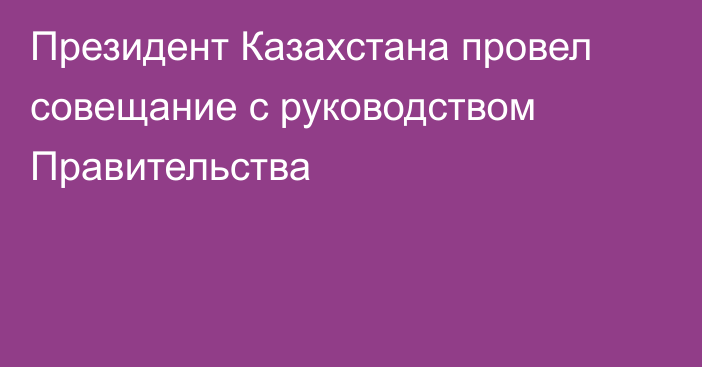 Президент Казахстана провел совещание с руководством Правительства