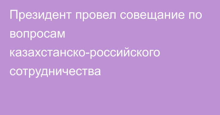 Президент провел совещание по вопросам казахстанско-российского сотрудничества