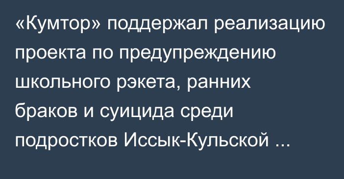 «Кумтор» поддержал реализацию проекта по предупреждению школьного рэкета, ранних браков и суицида среди подростков Иссык-Кульской области