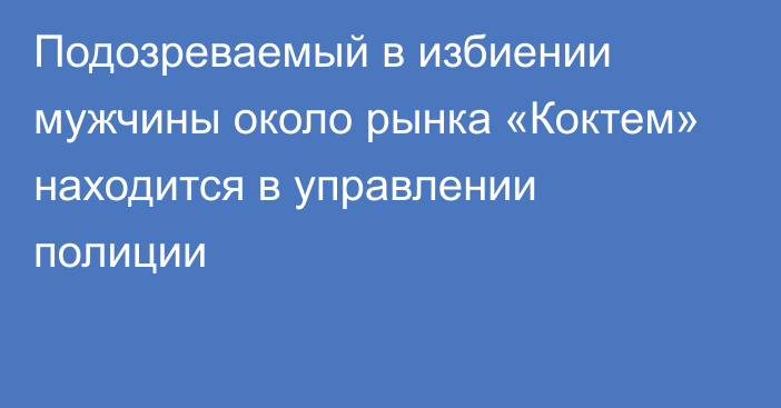 Подозреваемый в избиении мужчины около рынка «Коктем» находится в управлении полиции