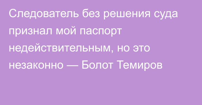 Следователь без решения суда признал мой паспорт недействительным, но это незаконно — Болот Темиров