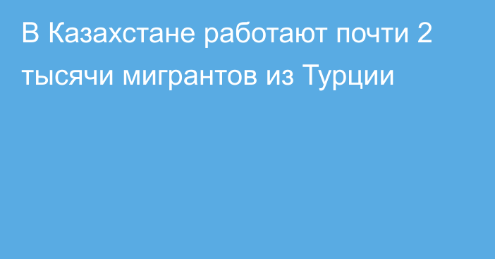 В Казахстане работают почти 2 тысячи мигрантов из Турции