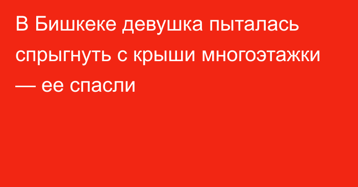 В Бишкеке девушка пыталась спрыгнуть с крыши многоэтажки — ее спасли