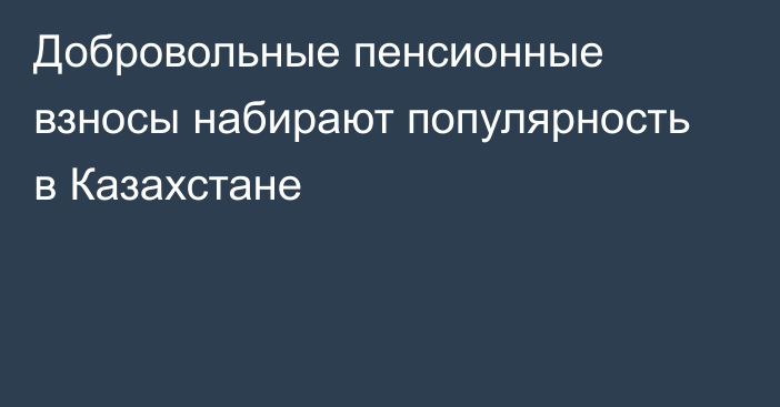 Добровольные пенсионные взносы набирают популярность в Казахстане