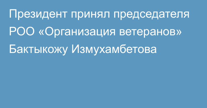 Президент принял председателя РОО «Организация ветеранов» Бактыкожу Измухамбетова