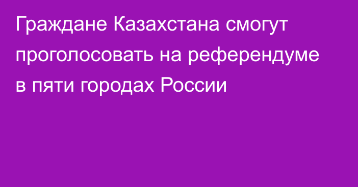 Граждане Казахстана смогут проголосовать на референдуме в пяти городах России